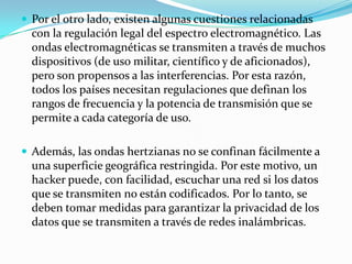  Por el otro lado, existen algunas cuestiones relacionadas
con la regulación legal del espectro electromagnético. Las
ondas electromagnéticas se transmiten a través de muchos
dispositivos (de uso militar, científico y de aficionados),
pero son propensos a las interferencias. Por esta razón,
todos los países necesitan regulaciones que definan los
rangos de frecuencia y la potencia de transmisión que se
permite a cada categoría de uso.
 Además, las ondas hertzianas no se confinan fácilmente a
una superficie geográfica restringida. Por este motivo, un
hacker puede, con facilidad, escuchar una red si los datos
que se transmiten no están codificados. Por lo tanto, se
deben tomar medidas para garantizar la privacidad de los
datos que se transmiten a través de redes inalámbricas.
 