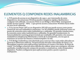 ELEMENTOS Q CONPONEN REDES INALAMBRICAS
 2. El punto de acceso es un dispositivo de capa 2, por intermedio de estos
dispositivos, las estaciones Wireless pueden integrarse rápida y fácilmente a
cualquier red cableada. Un Access Point es un Bridge a Nivel MAC (transparent
media Access control – MAC -) que provee acceso a estaciones Wireless hacia redes
de área local cableadas
 3. Un Access Point (AP) es un dispositivo WLAN que puede actuar como punto
central de una red inalámbrica autónoma. Un AP también puede utilizarse como un
punto de conexión entre redes inalámbricas y cableadas. En grandes instalaciones,
la conexión entre redes inalámbricas y cableadas. En grandes instalaciones, la
funcionalidad de roaming proporcionada por múltiples APs permite a los usuarios
inalámbricos desplazarse libremente a través de la instalación, a la vez que se
mantiene un acceso sin fisuras e ininterrumpido a la red.
 4. El Bridge Inalámbrico está diseñado para conectar dos o más redes ubicadas en
general en diferentes edificios. Proporcionada elevadas velocidades de datos y un
throughput superior para aplicaciones intensivas en cuanto a los datos, de línea de
visión. Los bridges conectan sitios difíciles de cablear, pisos nos contiguos, oficinas
satelitales, instalaciones de campus de escuelas o corporativas, redes temporales y
depósitos. Pueden configurarse para aplicaciones punto a punto o punto a
multipunto.
 