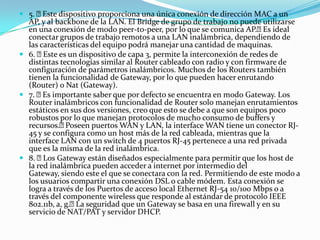  5. Este dispositivo proporciona una única conexión de dirección MAC a un
AP, y al backbone de la LAN. El Bridge de grupo de trabajo no puede utilizarse
en una conexión de modo peer-to-peer, por lo que se comunica AP.Es ideal
conectar grupos de trabajo remotos a una LAN inalámbrica, dependiendo de
las características del equipo podrá manejar una cantidad de maquinas.
 6. Este es un dispositivo de capa 3, permite la interconexión de redes de
distintas tecnologías similar al Router cableado con radio y con firmware de
configuración de parámetros inalámbricos. Muchos de los Routers también
tienen la funcionalidad de Gateway, por lo que pueden hacer enrutando
(Router) o Nat (Gateway).
 7. Es importante saber que por defecto se encuentra en modo Gateway. Los
Router inalámbricos con funcionalidad de Router solo manejan enrutamientos
estáticos en sus dos versiones, creo que esto se debe a que son equipos poco
robustos por lo que manejan protocolos de mucho consumo de buffers y
recursos.Poseen puertos WAN y LAN, la interface WAN tiene un conector RJ-
45 y se configura como un host más de la red cableada, mientras que la
interface LAN con un switch de 4 puertos RJ-45 pertenece a una red privada
que es la misma de la red inalámbrica.
 8. Los Gateway están diseñados especialmente para permitir que los host de
la red inalámbrica pueden acceder a internet por intermedio del
Gateway, siendo este el que se conectara con la red. Permitiendo de este modo a
los usuarios compartir una conexión DSL o cable módem. Esta conexión se
logra a través de los Puertos de acceso local Ethernet RJ-54 10/100 Mbps o a
través del componente wireless que responde al estándar de protocolo IEEE
802.11b, a, g.La seguridad que un Gateway se basa en una firewall y en su
servicio de NAT/PAT y servidor DHCP.
 
