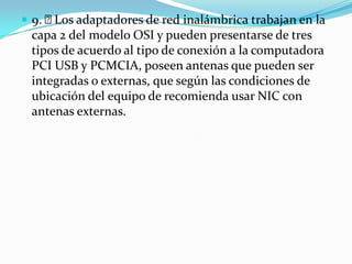  9. Los adaptadores de red inalámbrica trabajan en la
capa 2 del modelo OSI y pueden presentarse de tres
tipos de acuerdo al tipo de conexión a la computadora
PCI USB y PCMCIA, poseen antenas que pueden ser
integradas o externas, que según las condiciones de
ubicación del equipo de recomienda usar NIC con
antenas externas.
 