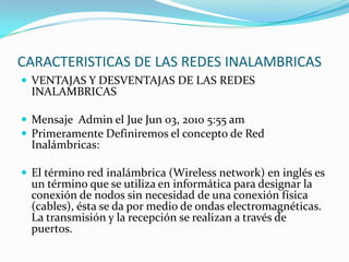 CARACTERISTICAS DE LAS REDES INALAMBRICAS
 VENTAJAS Y DESVENTAJAS DE LAS REDES
INALAMBRICAS
 Mensaje Admin el Jue Jun 03, 2010 5:55 am
 Primeramente Definiremos el concepto de Red
Inalámbricas:
 El término red inalámbrica (Wireless network) en inglés es
un término que se utiliza en informática para designar la
conexión de nodos sin necesidad de una conexión física
(cables), ésta se da por medio de ondas electromagnéticas.
La transmisión y la recepción se realizan a través de
puertos.
 
