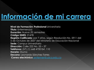 Nivel de Formación: Profesional Universitario
Título: Enfermero(a)
Duración: Nueve (9) semestres
Código SNIES: 21478
Registro Calificado: por 7 años, según Resolución No. 5911 del
5 de Octubre de 2007 del Ministerio de Educación Nacional
Sede: Campus Universitario
Dirección: Calle 222 No. 55 – 37
Teléfonos: (57) (1) 668 4700 Ext. 110
Horario: Diurno
Decano: Leonardo Sánchez Torres
Correo electrónico: enfermer@udca.edu.co
 