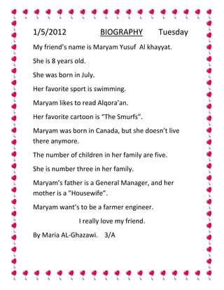 1/5/2012                BIOGRAPHY          Tuesday
My friend’s name is Maryam Yusuf Al khayyat.
She is 8 years old.
She was born in July.
Her favorite sport is swimming.
Maryam likes to read Alqora’an.
Her favorite cartoon is “The Smurfs”.
Maryam was born in Canada, but she doesn’t live
there anymore.
The number of children in her family are five.
She is number three in her family.
Maryam’s father is a General Manager, and her
mother is a ”Housewife”.
Maryam want’s to be a farmer engineer.
                I really love my friend.
By Maria AL-Ghazawi. 3/A
 