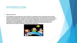 INTRODUCCION
 Educación Inicial
 En la siguientes presentación se nos muestra La importancia de la educación inicial lo que
requiere de un tratamiento específico, porque estos primeros años son decisivos y porque el
niño es sencillamente eso, un niño en proceso de maduración, de desarrollo; en base a esto se
puede decir que la primera infancia es una etapa fundamental en el proceso de desarrollo y
formación de la personalidad, en el niño comienza a aprender desde el momento de su
concepción, retroalimentando, su mundo interno de todo lo que recibe del exterior; la
Educación Inicial ayuda a fomentar el desarrollo intelectual.
 