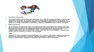  Incentivar el desarrollo
 La primera infancia es la etapa más importante de la vida. Es la etapa en la que se hacen más
conexiones cerebrales. Es la etapa en la que se potencian las capacidades de los niños, se
apropian del lenguaje, entienden la cultura de su comunidad, descubren las posibilidades de su
mente y su cuerpo, construyen su identidad y adquieren habilidades para convivir con otros.
 Educación Inicial
 Es un derecho que tienen los niños y las niñas desde que nacen hasta que cumplen seis años.
Busca promover su desarrollo integral partiendo del reconocimiento de sus particularidades e
intereses; del respeto por sus diferentes ritmos de desarrollo; de la importancia de
explorar, jugar, acercarse a la literatura y crear, y del valor que tiene compartir y aprender de
adultos que los respetan, los aman y los protegen.
 Jugar
 Jugando, los niños descubren las posibilidades de su cuerpo y del mundo. Jugando construyen
una idea de cómo funciona su entorno. Jugando aprenden a expresarse y a compartir sus
deseos y sentimientos. Jugando se fortalecen sus vínculos con las personas.
 