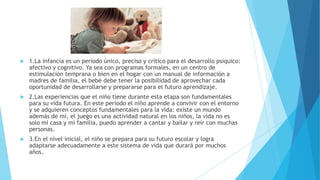  1.La infancia es un período único, preciso y crítico para el desarrollo psíquico:
afectivo y cognitivo. Ya sea con programas formales, en un centro de
estimulación temprana o bien en el hogar con un manual de información a
madres de familia, el bebé debe tener la posibilidad de aprovechar cada
oportunidad de desarrollarse y prepararse para el futuro aprendizaje.
 2.Las experiencias que el niño tiene durante esta etapa son fundamentales
para su vida futura. En este período el niño aprende a convivir con el entorno
y se adquieren conceptos fundamentales para la vida: existe un mundo
además de mí, el juego es una actividad natural en los niños, la vida no es
solo mi casa y mi familia, puedo aprender a cantar y bailar y reír con muchas
personas.
 3.En el nivel inicial, el niño se prepara para su futuro escolar y logra
adaptarse adecuadamente a este sistema de vida que durará por muchos
años.
 