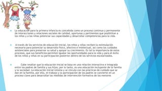  La educación para la primera infancia es concebida como un proceso continuo y permanente
de interacciones y relaciones sociales de calidad, oportunas y pertinentes que posibilitan a
los niños y a las niñas potenciar sus capacidades y desarrollar competencias para la vida.
 A través de los servicios de educación inicial, los niños y niñas reciben la estimulación
necesaria para potenciar su desarrollo físico, afectivo e intelectual, así como los cuidados
asistenciales para preservar su salud y apoyar su crecimiento. Es tal la importancia de estos
procesos, que sus beneficios permiten igualar las oportunidades para la vida y para el éxito
de los niños y niñas en su participación posterior dentro de los servicios escolarizados.
 Cabe resaltar que la educación inicial se basa en una relación interactiva e integrada
entre los padres de familia y sus hijos; por lo tanto, es una educación incluyente de la familia
y la sociedad. La educación inicial retoma y se vincula con las prácticas de cuidado que se
dan en la familia, por ello, el trabajo y la participación de los padres se convierte en un
proceso clave para desarrollar las medidas de intervención formativa de los menores
 