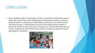 CONCLUCION
 Como podemos saber la educación inicial es sumamente importante para el
desarrollo tanto físico como intelectual de cada persona desde la infancia
podemos poner en practica las habilidades y destrezas, los conocimientos
experiencias que a medida pasan los años vamos adquiriendo y desde la
educación inicial es que como seres humanos nos vamos preparando para el
futuro. Teniendo un conocimiento mas amplio en todos los aspectos físicos
psicológicos y mentales.
 