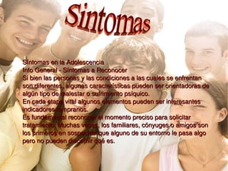 Síntomas en la Adolescencia    Info General - Síntomas a Reconocer Si bien las personas y las condiciones a las cuales se enfrentan son diferentes, algunas características pueden ser orientadoras de algún tipo de malestar o sufrimiento psíquico. En cada etapa vital algunos elementos pueden ser interesantes indicadores tempranos. Es fundamental reconocer el momento preciso para solicitar tratamiento. Muchas veces, los familiares, cónyuges o amigos son los primeros en sospechar que alguno de su entorno le pasa algo pero no pueden discernir qué es. Sintomas 