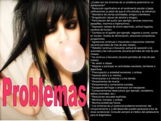 ¿Cuáles son los síntomas de un problema potencial en un adolescente? " Reducción significativa en el rendimiento escolar o bajas calificaciones (a pesar de que el niño estudia y se esfuerza). " Abandono de ciertas actividades, amigos o familiares. " Drogadicción (abuso de alcohol y drogas). " Perturbación del sueño (por ejemplo, terrores nocturnos, pesadillas, insomnio e hipersomnio). " Depresión (estado de ánimo deprimido, actitud negativa, cambios de humor). " Cambios en el apetito (por ejemplo, negarse a comer, comer en exceso, rituales de alimentación, atracones compulsivos, purgaciones). " Agresiones continuas o frecuentes o reacciones violentas (durante períodos de más de seis meses). " Rebelión continua o frecuente; actitud de oposición a la autoridad y las instrucciones (durante períodos de más de seis meses). " Ira continua o frecuente (durante períodos de más de seis meses). " No asistir a clases. " Negarse a participar en actividades escolares, familiares o deportivas. " Preocupación y ansiedad excesivas, o ambas. " Hacerse daño a sí mismos. " Amenazarse a sí mismos o a los demás. " Pensamientos de muerte. " Pensamientos y comentarios suicidas. " Escaparse del hogar o amenazar con escaparse. " Comportamientos destructivos (por ejemplo, vandalismo, delitos criminales, etc.) " Reacciones sexuales explícitas. " Mentiras, trampas, o ambas. " Muchos problemas físicos. " Los síntomas de un potencial problema emocional, del comportamiento y, o del desarrollo pueden parecerse a los de otras condiciones. Consulte siempre al médico del adolescente para el diagnóstico. Problemas 