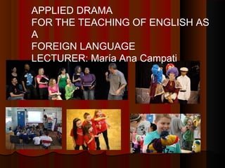 APPLIED DRAMA
FOR THE TEACHING OF ENGLISH AS
A
FOREIGN LANGUAGE
LECTURER: María Ana Campati

 