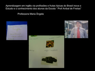 Aprendizagem em inglês via profissões e frutas típicas do Brasil inova o
Estudo e o conhecimento dos alunos da Escola “ Prof Anibal de Freitas”

           Professora Maria Ângela
 