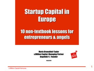 Startup Capital in
                            Europe
                 10 non-textbook lessons for
                   entrepreneurs & angels

                                    Maria Dramalioti-Taylor
                             x.Million Capital, Managing Partner
                                     Angellab#1, Founder
                                           19.03.2013




x.Million Capital Ventures
                                                                   1
 