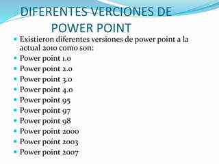 DIFERENTES VERCIONES DE
POWER POINT
 Existieron diferentes versiones de power point a la
actual 2010 como son:
 Power point 1.0
 Power point 2.0
 Power point 3.0
 Power point 4.0
 Power point 95
 Power point 97
 Power point 98
 Power point 2000
 Power point 2003
 Power point 2007
 
