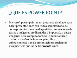 ¿QUE ES POWER POINT?
 Microsoft power point es un programa diseñado para
hacer presentaciones con texto esquimatizado, así
como presentaciones en diapositivas, animaciones de
textos e imágenes prediseñadas o importadas desde
imágenes de la computadora. Se le puede aplicar
distintos diseños de fuentes, plantilla y
animacion.este tipo de presentaciones suelen ser
mas practicas que las de Microsoft Word.
 