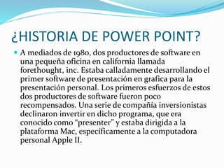 ¿HISTORIA DE POWER POINT?
 A mediados de 1980, dos productores de software en
una pequeña oficina en california llamada
forethought, inc. Estaba calladamente desarrollando el
primer software de presentación en grafica para la
presentación personal. Los primeros esfuerzos de estos
dos productores de software fueron poco
recompensados. Una serie de compañía inversionistas
declinaron invertir en dicho programa, que era
conocido como “presenter” y estaba dirigida a la
plataforma Mac, específicamente a la computadora
personal Apple II.
 