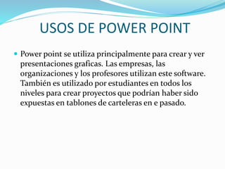 USOS DE POWER POINT
 Power point se utiliza principalmente para crear y ver
presentaciones graficas. Las empresas, las
organizaciones y los profesores utilizan este software.
También es utilizado por estudiantes en todos los
niveles para crear proyectos que podrían haber sido
expuestas en tablones de carteleras en e pasado.
 