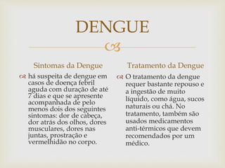 
DENGUE
Sintomas da Dengue
 há suspeita de dengue em
casos de doença febril
aguda com duração de até
7 dias e que se apresente
acompanhada de pelo
menos dois dos seguintes
sintomas: dor de cabeça,
dor atrás dos olhos, dores
musculares, dores nas
juntas, prostração e
vermelhidão no corpo.
Tratamento da Dengue
 O tratamento da dengue
requer bastante repouso e
a ingestão de muito
líquido, como água, sucos
naturais ou chá. No
tratamento, também são
usados medicamentos
anti-térmicos que devem
recomendados por um
médico.
 