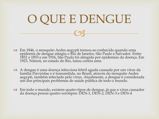 
 Em 1846, o mosquito Aedes aegypti tornou-se conhecido quando uma
epidemia de dengue atingiu o Rio de Janeiro, São Paulo e Salvador. Entre
1851 e 1853 e em 1916, São Paulo foi atingida por epidemias da doença. Em
1923, Niterói, no estado do Rio, lutou contra uma
 A dengue é uma doença infecciosa febril aguda causada por um vírus da
família Flaviridae e é transmitida, no Brasil, através do mosquito Aedes
aegypti, também infectado pelo vírus. Atualmente, a dengue é considerada
um dos principais problemas de saúde pública de todo o mundo.
 Em todo o mundo, existem quatro tipos de dengue, já que o vírus causador
da doença possui quatro sorotipos: DEN-1, DEN-2, DEN-3 e DEN-4
O QUE E DENGUE
 