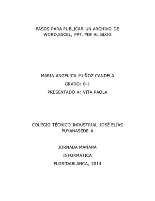 PASOS PARA PUBLICAR UN ARCHIVO DE
WORD,EXCEL, PPT, PDF AL BLOG
MARIA ANGELICA MUÑOZ CANDELA
GRADO: 8-1
PRESENTADO A: VITA PAOLA
COLEGIO TÉCNICO INDUSTRIAL JOSÉ ELÍAS
PUYANASEDE A
JORNADA MAÑANA
INFORMATICA
FLORIDABLANCA, 2014
 