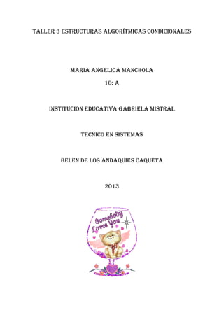 TALLER 3 estructuras algorítmicas condicionales
MARIA ANGELICA MANCHOLA
10: A
INSTITUCION EDUCATIVA GABRIELA MISTRAL
TECNICO EN SISTEMAS
BELEN DE LOS ANDAQUIES CAQUETA
2013
 