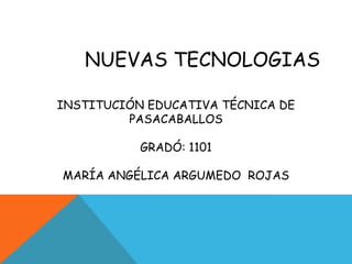 NUEVAS TECNOLOGIAS

INSTITUCIÓN EDUCATIVA TÉCNICA DE
         PASACABALLOS

           GRADÓ: 1101

MARÍA ANGÉLICA ARGUMEDO ROJAS
 