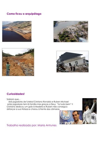 Como ficou o arquipélago




Curiosidades!
Sabiam que...
  dois jogadores de futebol Cristiano Ronaldo e Ruben Michael
 estes jogadores tem lá família mas graças a Deus “ta tudo bem” !!
Cristiano dedicou um golo à Madeira e Ruben não conseguiu
disfarçar a sua tristeza e chorou à frente das câmaras.




Trabalho realizado por: Maria Antunes
 