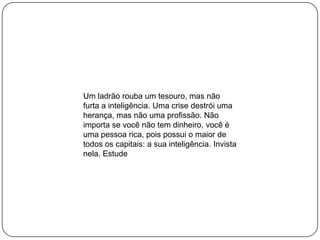 Um ladrão rouba um tesouro, mas não
furta a inteligência. Uma crise destrói uma
herança, mas não uma profissão. Não
importa se você não tem dinheiro, você é
uma pessoa rica, pois possui o maior de
todos os capitais: a sua inteligência. Invista
nela. Estude
 