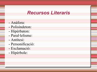 Recursos Literaris
- Anàfora:
- Polisíndeton:
- Hipèrbaton:
- Paral·lelisme:
- Antítesi:
- Personificació:
- Exclamació:
- Hipèrbole:
 