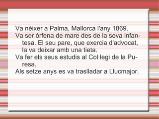 Va nèixer a Palma, Mallorca l'any 1869.
Va ser òrfena de mare des de la seva infan-
  tesa. El seu pare, que exercia d'advocat,
  la va deixar amb una tieta.
Va fer els seus estudis al Col·legi de la Pu-
  resa.
Als setze anys es va traslladar a Llucmajor.
 