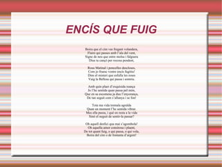 ENCÍS QUE FUIG
   Boira que el cim vas fregant volandera,
     Flaire qui passes amb l’ala del vent,
   Signe de neu que entre molsa i falguera
      Dius ta cançó per rocosa pendent,

    Rous Matinal i poncelles descloses,
    Com jo fruesc vostre encís fugitiu!
    Dins el misteri que esfulla les roses
    Vaig la Bellesa qui passa i somriu.

   Amb quin plaer d’exquisida reança
   Jo l’he sentida quan passa pel món,
  Que en sa escomesa ja duu l’enyorança,
   De tan seguit com s’allunya i se fon!

      Tota ma vida tremala agraïda
   Quan un moment l’he sentida vibrar.
   Mes ella passa, i què en resta a la vida
    Sinó el neguit de sentir-la passar?

   Oh aquell desfici qua mai s’agombola!
    Oh aquella amor consirosa i plaent,
  De tot quant fuig, o qui passa, o qui vola,
   Boira del cim o de fontanta d’argent!
 