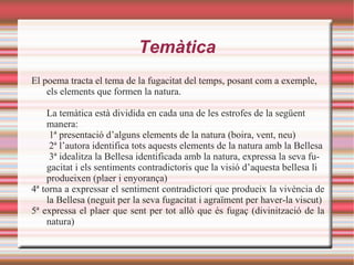Temàtica
El poema tracta el tema de la fugacitat del temps, posant com a exemple,
    els elements que formen la natura.

    La temàtica està dividida en cada una de les estrofes de la següent
    manera:
     1ª presentació d’alguns elements de la natura (boira, vent, neu)
     2ª l’autora identifica tots aquests elements de la natura amb la Bellesa
     3ª idealitza la Bellesa identificada amb la natura, expressa la seva fu-
    gacitat i els sentiments contradictoris que la visió d’aquesta bellesa li
    produeixen (plaer i enyorança)
4ª torna a expressar el sentiment contradictori que produeix la vivència de
    la Bellesa (neguit per la seva fugacitat i agraïment per haver-la viscut)
5ª expressa el plaer que sent per tot allò que és fugaç (divinització de la
    natura)
 