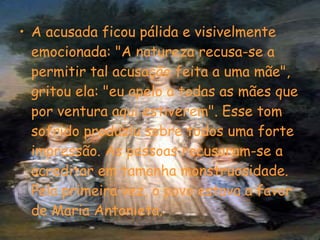 A acusada ficou pálida e visivelmente emocionada: "A natureza recusa-se a permitir tal acusação feita a uma mãe", gritou ela: "eu apelo a todas as mães que por ventura aqui estiverem". Esse tom sofrido produziu sobre todos uma forte impressão. As pessoas recusaram-se a acreditar em tamanha monstruosidade. Pela primeira vez, o povo estava a favor de Maria Antonieta. 
