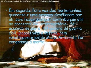 Em seguida, foi a vez das testemunhas. quarenta e uma pessoas desfilaram por ali, sem fazer qualquer contribuição útil ao processo. No interrogatório,  foi acusada de ser a instigadora da guerra civil. Depois veio a defesa, sem resultados, e então Maria Antonieta foi condenada à morte. 