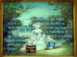 O filme: Sofia Coppola realizou u m filme sobre a sua vida intitulado de Marie Antoinette. Para esse, foram usados localizações reais, como o Palácio de Versalhes, inclusive de quartos proibidos para visita normal do público. O papel principal está nas mãos de Kirsten Dunst. 