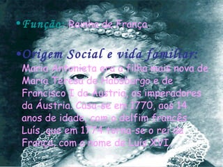 Função:   Rainha de França . Origem Social e vida familiar:   Maria Antonieta era a filha mais nova de Maria Teresa de Habsburgo e de Francisco I da Áustria, os imperadores da Áustria. Casa-se em 1770, aos 14 anos de idade, com o delfim francês Luís, que em 1774 torna-se o rei da França, com o nome de Luís XVI. 