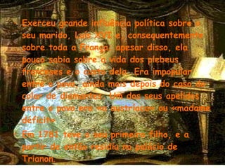 Exerceu grande influência política sobre o seu marido, Luís XVI e, consequentemente sobre toda a França; apesar disso, ela pouco sabia sobre a vida dos plebeus franceses e o custo dela. Era impopular entre o povo, ainda mais depois do caso do colar de diamantes. Um dos seus apelidos entre o povo era «a austríaca» ou «madame déficit» Em 1781 teve o seu primeiro filho, e a partir de então residiu no palácio de Trianon .   