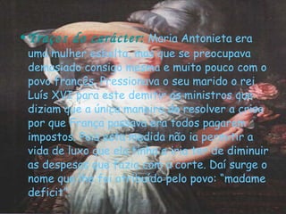 Traços do carácter:   Maria Antonieta era uma mulher esbelta, mas que se preocupava demasiado consigo mesma e muito pouco com o povo francês. Pressionava o seu marido o rei Luís XVI para este demitir os ministros que diziam que a única maneira de resolver a crise por que França passava era todos pagarem impostos. Pois esta medida não ia permitir a vida de luxo que ela tinha e iria ter de diminuir as despesas que fazia com a corte. Daí surge o nome que lhe foi atribuído pelo povo: “madame deficit”. 