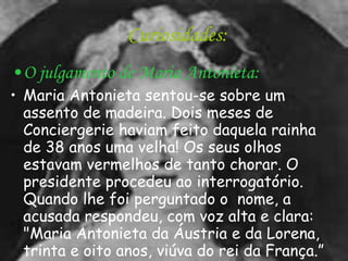 Curiosidades: O julgamento de Maria Antonieta: Maria Antonieta sentou-se sobre um assento de madeira. Dois meses de Conciergerie haviam feito daquela rainha de 38 anos uma velha! Os seus olhos estavam vermelhos de tanto chorar. O presidente procedeu ao interrogatório. Quando lhe foi perguntado o  nome, a acusada respondeu, com voz alta e clara: "Maria Antonieta da Áustria e da Lorena, trinta e oito anos, viúva do rei da França.” 