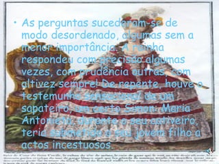 As perguntas sucederam-se de modo desordenado, algumas sem a menor importância. A rainha respondeu com precisão algumas vezes, com prudência outras, com altivez sempre! De repente, houve o testemunho sensacional de um sapateiro, um certo Simon: Maria Antonieta, durante o seu cativeiro, teria submetido o seu jovem filho a actos incestuosos.   