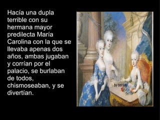 Hacía una dupla terrible con su hermana mayor predilecta María Carolina con la que se llevaba apenas dos años, ambas jugaban y corrían por el palacio, se burlaban de todos, chismoseaban, y se divertían. 