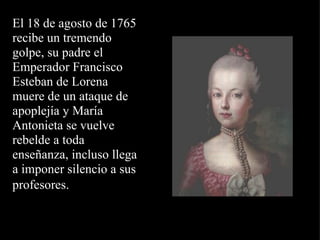 El 18 de agosto de 1765  recibe un tremendo golpe, su padre el Emperador Francisco Esteban de Lorena muere de un ataque de apoplejía y María Antonieta se vuelve rebelde a toda enseñanza, incluso llega a imponer silencio a sus profesores.   