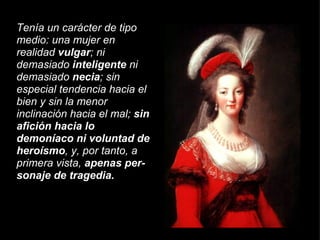 Tenía un carácter de tipo medio: una mujer en realidad  vulgar ; ni demasiado  inteligente  ni demasiado  necia ; sin especial tendencia hacia el bien y sin la menor inclinación hacia el mal;  sin afición hacia lo demoníaco ni voluntad de heroísmo , y, por tanto, a primera vista,  apenas per­sonaje de tragedia. 
