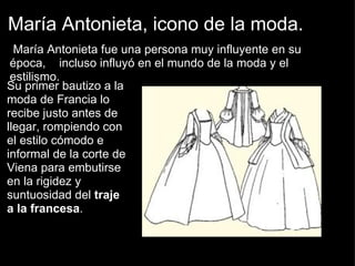 María Antonieta, icono de la moda.   María Antonieta fue una persona muy influyente en su época,    incluso influyó en el mundo de la moda y el estilismo.     Su primer bautizo a la moda de Francia lo recibe justo antes de llegar, rompiendo con el estilo cómodo e informal de la corte de Viena para embutirse en la rigidez y suntuosidad del  traje a la francesa . 