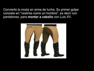   Convierte la moda en arma de lucha. Su primer golpe consiste en "vestirse como un hombre", es decir con pantalones, para  montar a caballo  con Luis XV.  