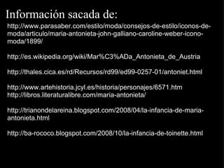 Información sacada de: http://www.parasaber.com/estilo/moda/consejos-de-estilo/iconos-de-moda/articulo/maria-antonieta-john-galliano-caroline-weber-icono-moda/1899/   http://es.wikipedia.org/wiki/Mar%C3%ADa_Antonieta_de_Austria   http://thales.cica.es/rd/Recursos/rd99/ed99-0257-01/antoniet.html   http://www.artehistoria.jcyl.es/historia/personajes/6571.htm http://libros.literaturalibre.com/maria-antonieta/   http://trianondelareina.blogspot.com/2008/04/la-infancia-de-maria-antonieta.html   http://ba-rococo.blogspot.com/2008/10/la-infancia-de-toinette.html   