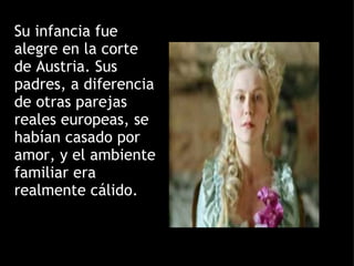Su infancia fue alegre en la corte de Austria. Sus padres, a diferencia de otras parejas reales europeas, se habían casado por amor, y el ambiente familiar era realmente cálido. 