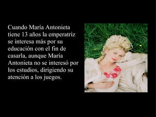   Cuando María Antonieta tiene 13 años la emperatriz se interesa más por su educación con el fin de casarla, aunque María Antonieta no se interesó por los estudios, dirigiendo su atención a los juegos.   