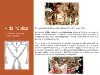 Vida Pública Su comportamiento considerado como frívolo y superficial.
En julio de 1785 estalla el «caso del collar»: el joyero Bohmer reclama a la
Reina 1,5 millones quien a través del cardenal de Rohan había solicitado su
elaboración. Ella no se hace responsable. Insiste en arrestar al Cardenal, el
pueblo le critica duramente.
Ya en proceso de desatarse la Revolución Francesa, se difundió una frase
que, supuestamente, había pronunciado María Antonieta. Se contó que,
cuando la gente del pueblo, a falta de harina y trigo para preparar pan, fue
a Versalles a encararse con ella, ésta habría respondido altaneramente con
la frase: «Que coman pasteles» («Qu’ils mangent de la brioche»). Este
supuesto hecho causó un gran enojo en el pueblo.
Escándalos: Collar, que
“coman pasteles”
 