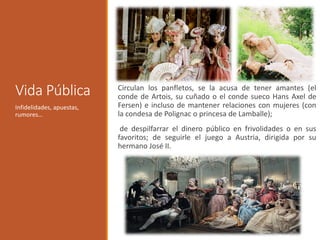 Vida Pública Circulan los panfletos, se la acusa de tener amantes (el
conde de Artois, su cuñado o el conde sueco Hans Axel de
Fersen) e incluso de mantener relaciones con mujeres (con
la condesa de Polignac o princesa de Lamballe);
de despilfarrar el dinero público en frivolidades o en sus
favoritos; de seguirle el juego a Austria, dirigida por su
hermano José II.
Infidelidades, apuestas,
rumores…
 